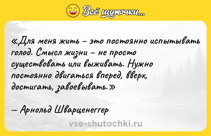 Цитата: Для меня жить это постоянно испытывать голод. Смысл жизни не просто существовать или выживать. Нужно постоянно двигаться вперед, вверх, достигать, завоевывать.Арнольд Шварценеггер