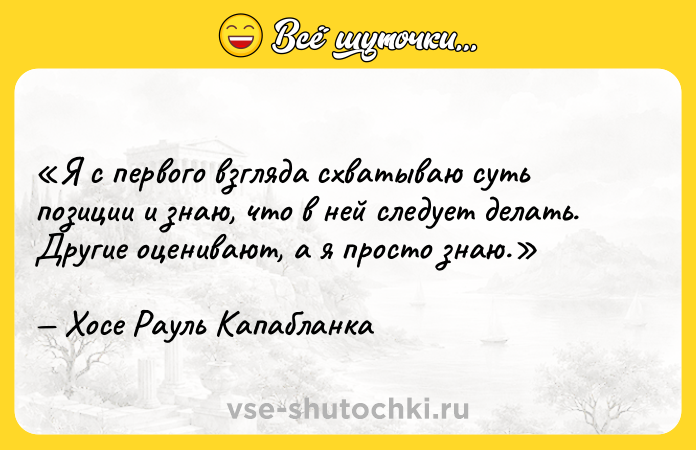 Цитата: Я с первого взгляда схватываю суть позиции и знаю, что в ней следует делать. Другие оценивают, а я просто знаю.Хосе Рауль Капабланка