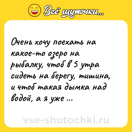 Шутка: Очень хочу поехать на какое-то озеро на рыбалку, чтоб в 5 утра сидеть на берегу, тишина, и чтоб такая дымка над водой, а я уже водку хуярю.