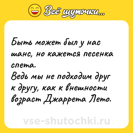Шутка: Быть может был у нас шанс, но кажется песенка спета. <br>Ведь мы не подходим друг к другу, как к внешности возраст Джаррета Лето.