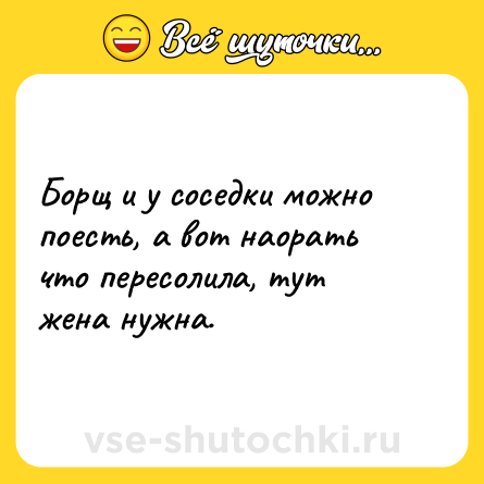 Шутка: Борщ и у соседки можно поесть, а вот наорать что пересолила, тут жена нужна.