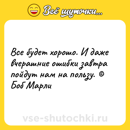 Шутка: Все будет хорошо. И даже вчерашние ошибки завтра пойдут нам на пользу. © Боб Марли