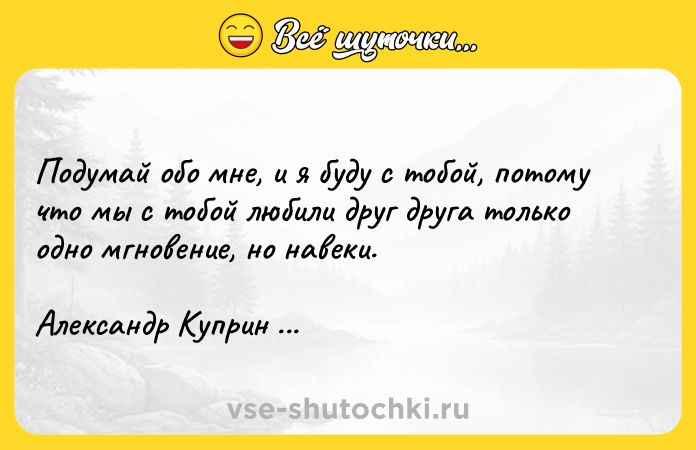 Цитата: Подумай обо мне, и я буду с тобой, потому что мы с тобой любили друг друга только одно мгновение, но навеки.Александр Куприн Гранатовый браслет