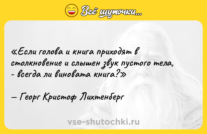 Цитата: Если голова и книга приходят в столкновение и слышен звук пустого тела, - всегда ли виновата книга?Георг Кристоф Лихтенберг