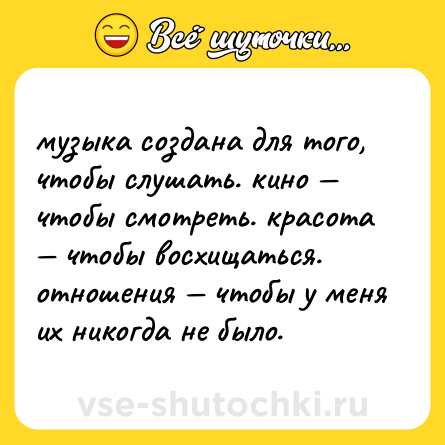 Шутка: музыка создана для того, чтобы слушать. кино — чтобы смотреть. красота — чтобы восхищаться. отношения — чтобы у меня их никогда не было.