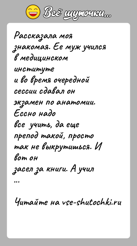 История: Рассказала моя знакомая. Ее муж учился в медицинском институтеи во время очередной сессии сдавал он экзамен по анатомии. Ессно надовсе