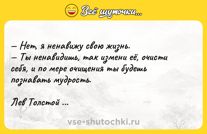 Цитата: Нет, я ненавижу свою жизнь. Ты ненавидишь, так измени её, очисти себя, и по мере очищения ты будешь познавать мудрость.Лев Толстой Война и мир