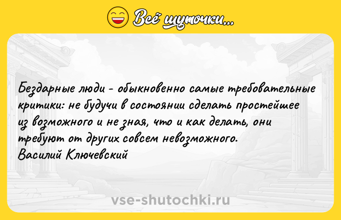 Цитата: Бездарные люди - обыкновенно самые требовательные критики: не будучи в состоянии сделать простейшее из возможного и не зная, что и как делать, они требуют от других совсем невозможного. Василий Ключевский