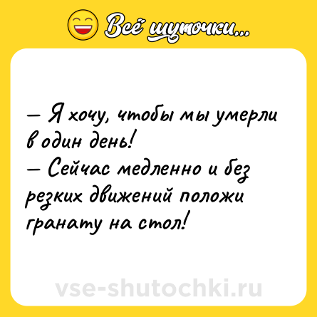 Шутка: — Я хочу, чтобы мы умерли в один день!  <br>— Сейчас медленно и без резких движений положи гранату на стол!