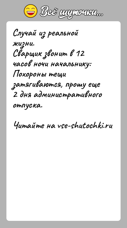 История: Случай из реальной жизни.Сварщик звонит в 12 часов ночи начальнику: Похороны тещи затягиваются, прошу еще 2 дня административного отпуска.