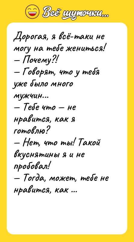 Шутка: Дорогая, я всё-таки не могу на тебе жениться! Почему?! Говорят, что у тебя уже было много мужчин... Тебе что не нравится, как я готовлю? Нет, что ты! Такой вкуснятины я и не пробовал! Тогда, может, тебе не нравится, как я убираю в доме?! Да ты что? У тебя чище, чем в операционной! Может, тебе не нравится, как я принимаю гостей?!! Да что ты! Все просто в восторге! Может, я тебя в постели не устраиваю?!!!!!! Да я даже и не представлял, что можно получить такое удовольствие... Так ты что думаешь, что всему этому я на заочных курсах научилась?!!