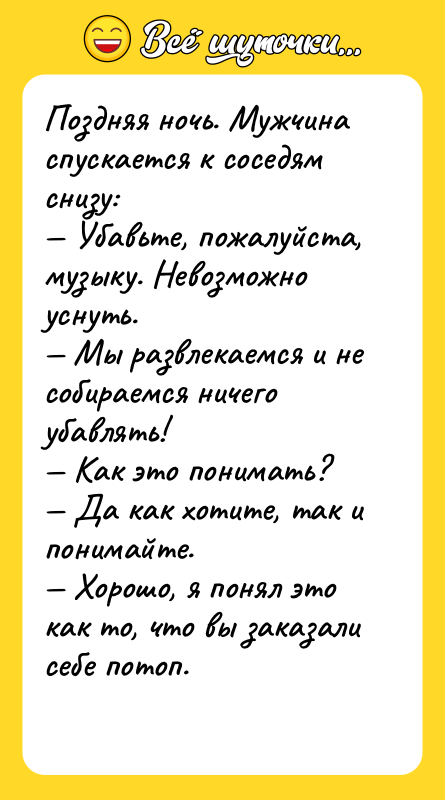 Шутка: Поздняя ночь. Мужчина спускается к соседям снизу: Убавьте, пожалуйста, музыку. Невозможно уснуть. Мы развлекаемся и не собираемся ничего убавлять! Как это понимать? Да как хотите, так и понимайте. Хорошо, я понял это как то, что вы заказали себе потоп.