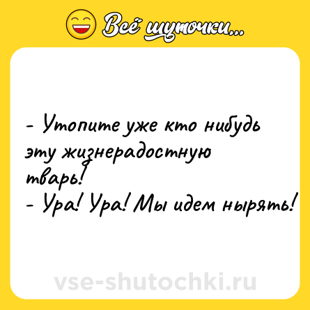 Шутка: - Утопите уже кто нибудь эту жизнерадостную тварь!<br>- Ура! Ура! Мы идем нырять!