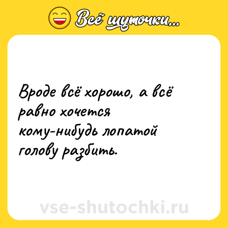 Шутка: Вроде всё хорошо, а всё равно хочется кому-нибудь лопатой голову разбить.