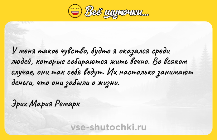 Цитата: У меня такое чувство, будто я оказался среди людей, которые собираются жить вечно. Во всяком случае, они так себя ведут. Их настолько занимают деньги, что они забыли о жизни. Эрих Мария Ремарк