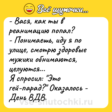 Шутка: - Вася, как ты в реанимацию попал?<br>- Понимаешь, иду я по улице, смотрю здоровые мужики обнимаются, целуются...<br>Я спросил: 