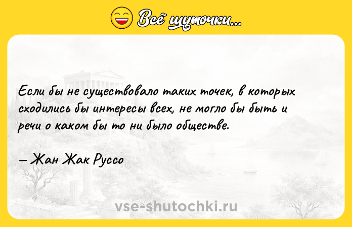 Цитата: Если бы не существовало таких точек, в которых сходились бы интересы всех, не могло бы быть и речи о каком бы то ни было обществе. Жан Жак Руссо