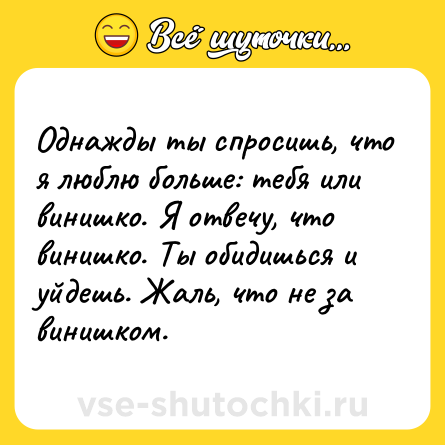 Шутка: Однажды ты спросишь, что я люблю больше: тебя или винишко. Я отвечу, что винишко. Ты обидишься и уйдешь. Жаль, что не за винишком.