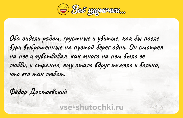 Цитата: Оба сидели рядом, грустные и убитые, как бы после бури выброшенные на пустой берег одни. Он смотрел на нее и чувствовал, как много на нем было ее любви, и странно, ему стало вдруг тяжело и больно, что его так любят.Фёдор Достоевский