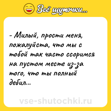 Шутка: - Милый, прости меня, пожалуйста, что мы с тобой так часто ссоримся на пустом месте из-за того, что ты полный дебил...