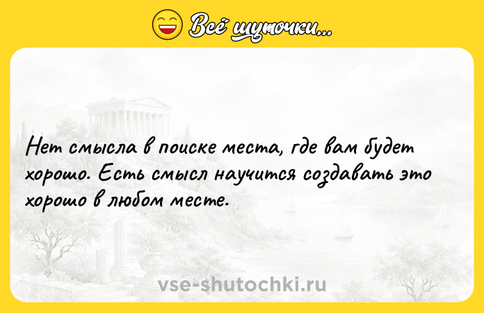 Цитата: Нет смысла в поиске места, где вам будет хорошо. Есть смысл научится создавать это хорошо в любом месте.
