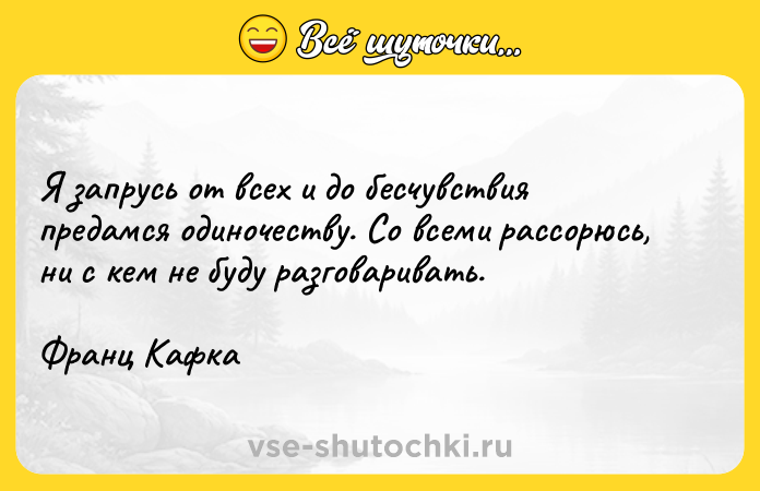 Цитата: Я запрусь от всех и до бесчувствия предамся одиночеству. Со всеми рассорюсь, ни с кем не буду разговаривать.Франц Кафка