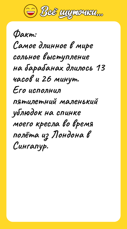 Шутка: Факт:Самое длинное в мире сольное выступление на барабанах длилось 13 часов и 26 минут.Его исполнил пятилетний маленький ублюдок на спинке моего кресла во время полёта из Лондона в Сингапур.