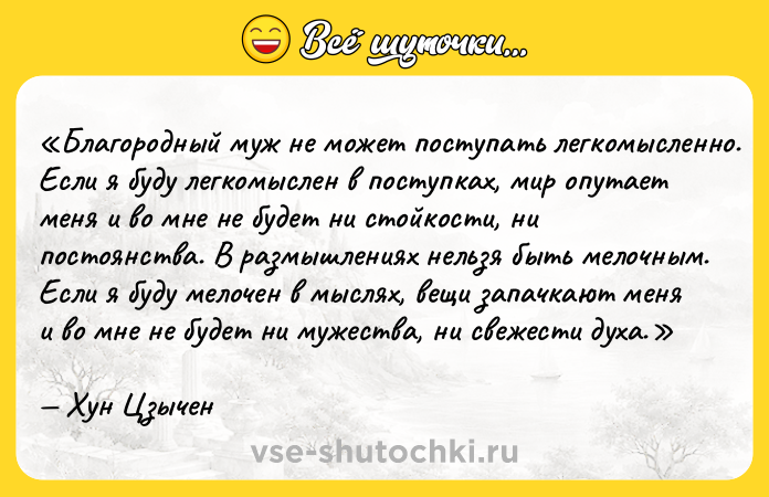 Цитата: Благородный муж не может поступать легкомысленно. Если я буду легкомыслен в поступках, мир опутает меня и во мне не будет ни стойкости, ни постоянства. В размышлениях нельзя быть мелочным. Если я буду мелочен в мыслях, вещи запачкают меня и во мне не будет ни мужества, ни свежести духа.Хун Цзычен