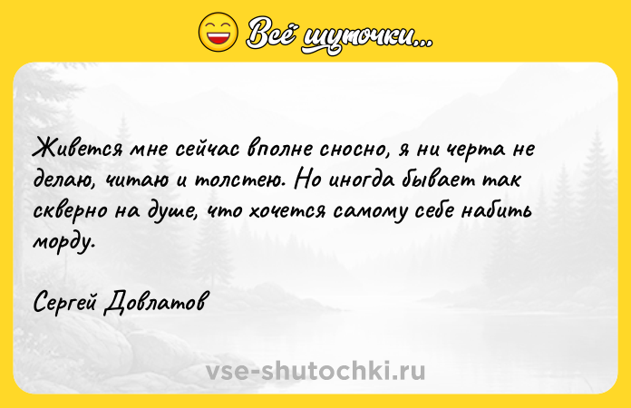 Цитата: Живется мне сейчас вполне сносно, я ни черта не делаю, читаю и толстею. Но иногда бывает так скверно на душе, что хочется самому себе набить морду.Сергей Довлатов