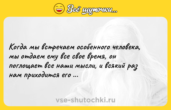 Цитата: Когда мы встречаем особенного человека, мы отдаем ему все свое время, он поглощает все наши мысли, и всякий раз нам приходится его терять.