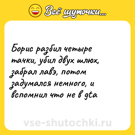 Шутка: Борис разбил четыре тачки, убил двух шлюх, забрал лавэ, потом задумался немного, и вспомнил что не в gta
