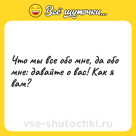 Шутка: Что мы все обо мне, да обо мне: давайте о вас! Как я вам?