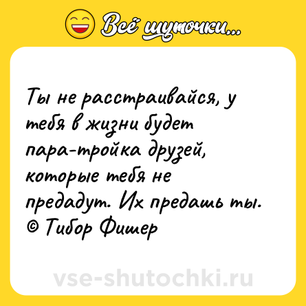 Шутка: Ты не расстраивайся, у тебя в жизни будет пара-тройка друзей, которые тебя не предадут. Их предашь ты. © Тибор Фишер