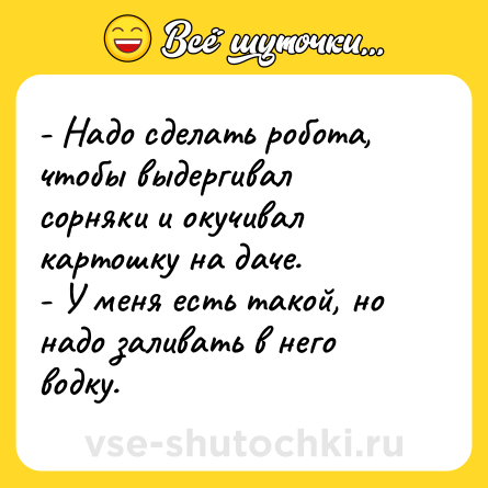 Шутка: - Надо сделать робота, чтобы выдергивал сорняки и окучивал картошку на даче.<br>- У меня есть такой, но надо заливать в него водку.