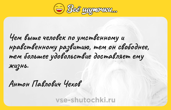 Цитата: Чем выше человек по умственному и нравственному развитию, тем он свободнее, тем большее удовольствие доставляет ему жизнь.Антон Павлович Чехов