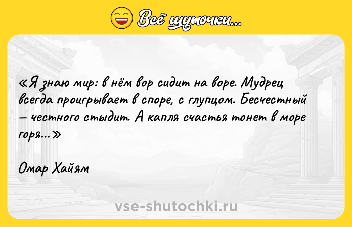 Цитата: Я знаю мир: в нём вор сидит на воре. Мудрец всегда проигрывает в споре, с глупцом. Бесчестный честного стыдит. А капля счастья тонет в море горя Омар Хайям