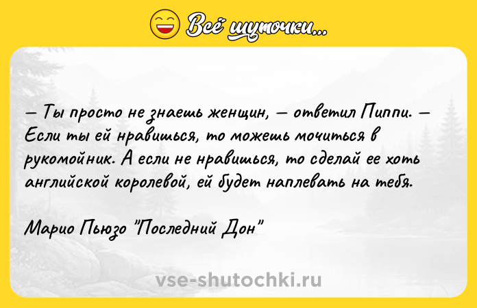 Цитата: Ты просто не знаешь женщин, ответил Пиппи. Если ты ей нравишься, то можешь мочиться в рукомойник. А если не нравишься, то сделай ее хоть английской королевой, ей будет наплевать на тебя.Марио Пьюзо Последний Дон