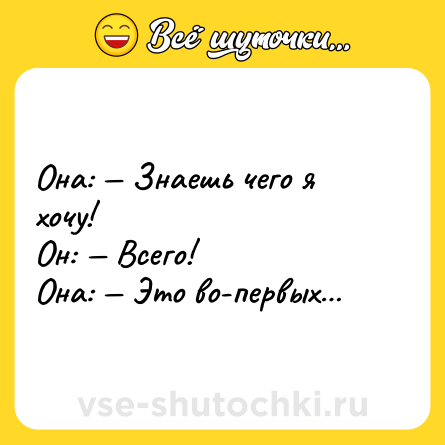 Шутка: Она: — Знаешь чего я хочу!<br>Он: — Всего!<br>Она: — Это во-первых…