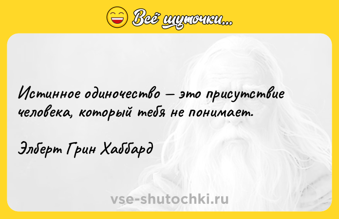 Цитата: Истинное одиночество это присутствие человека, который тебя не понимает.Элберт Грин Хаббард