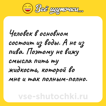 Шутка: Человек в основном состоит из воды. А не из пива. Поэтому не вижу смысла пить ту жидкость, которой во мне и так полным-полно.
