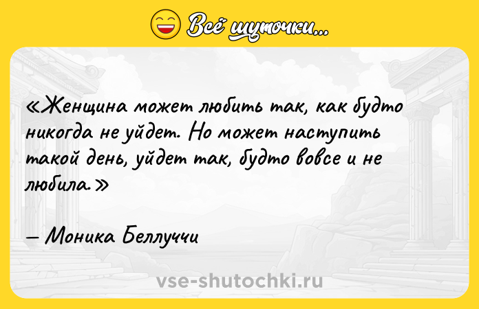 Цитата: Женщина может любить так, как будто никогда не уйдет. Но может наступить такой день, уйдет так, будто вовсе и не любила. Моника Беллуччи