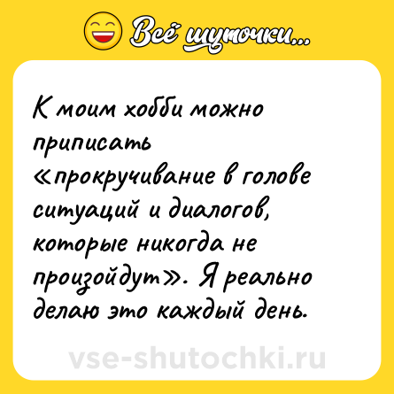 Шутка: К моим хобби можно приписать «прокручивание в голове ситуаций и диалогов, которые никогда не произойдут». Я реально делаю это каждый день.