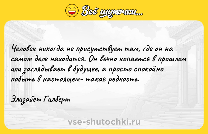 Цитата: Человек никогда не присутствует там, где он на самом деле находится. Он вечно копается в прошлом или заглядывает в будущее, а просто спокойно побыть в настоящем- такая редкость.Элизабет Гилберт