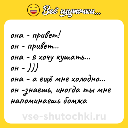 Шутка: она - привет!<br>он - привет...<br>она - я хочу кушать...<br>он - )))<br>она - а ещё мне холодно...<br>он -знаешь, иногда ты мне напоминаешь бомжа