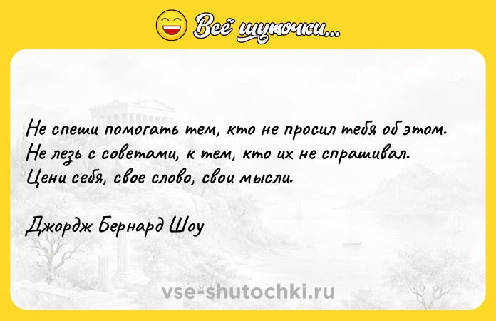 Цитата: Не спеши помогать тем, кто не просил тебя об этом. Не лезь с советами, к тем, кто их не спрашивал. Цени себя, свое слово, свои мысли.Джордж Бернард Шоу