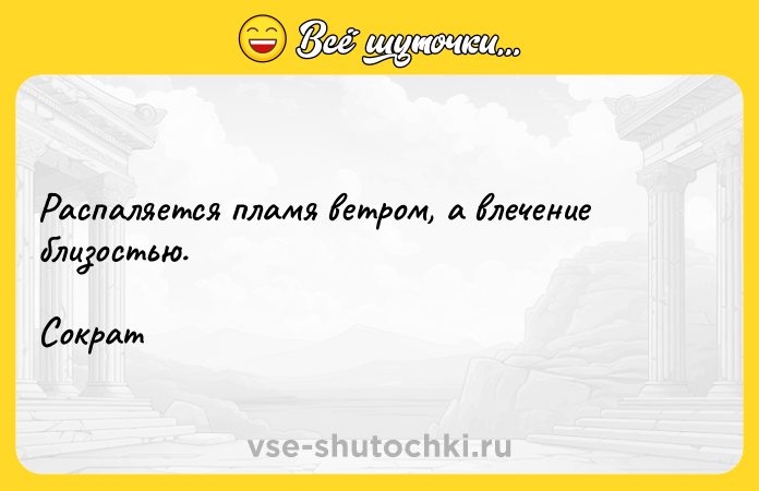 Цитата: Распаляется пламя ветром, а влечение близостью. Сократ