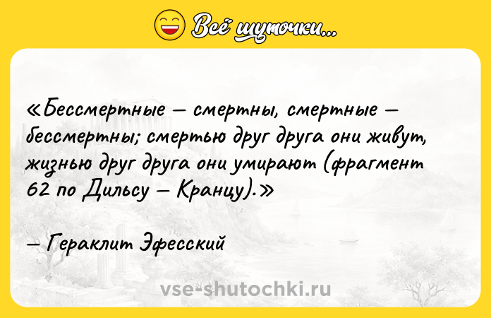Цитата: Бессмертные смертны, смертные бессмертны смертью друг друга они живут, жизнью друг друга они умирают (фрагмент 62 по Дильсу Кранцу).Гераклит Эфесский