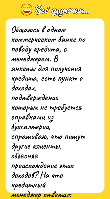 Шутка: Общаюсь в одном коммерческом банке по поводу кредита, с менеджером. Ванкеты для получения кредита, есть пункт о доходах, подтверждениекоторых не требуется справками из бухгалтерии, спрашиваю, что пишутдругие клиенты, объясняя происхождение этих доходов? На что кредитныйменеджер ответил: Недавно оформлял кредит работник ГИБДД, приподтвержденном ежемесячном доходе 15 тыс. рублей, неподтвержденный доходон указал 100 тыс. рублей и пояснил: Консультации населению . Вот так,не взятки они берут, а водителей консультируют!