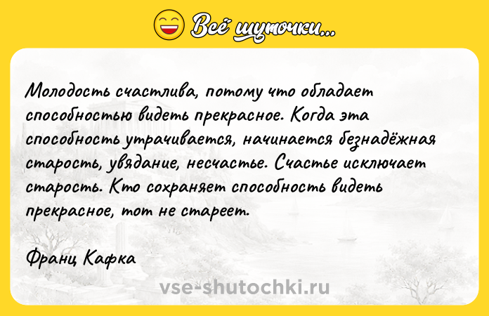 Цитата: Молодость счастлива, потому что обладает способностью видеть прекрасное. Когда эта способность утрачивается, начинается безнадёжная старость, увядание, несчастье. Счастье исключает старость. Кто сохраняет способность видеть прекрасное, тот не стареет.Франц Кафка