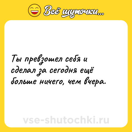 Шутка: Ты превзошел себя и сделал за сегодня ещё больше ничего, чем вчера.